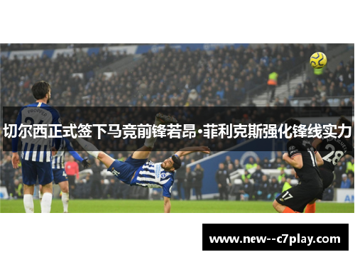 切尔西正式签下马竞前锋若昂·菲利克斯强化锋线实力