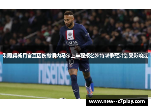 利雅得新月官宣因伤撤销内马尔上半程报名沙特联争冠计划受影响或